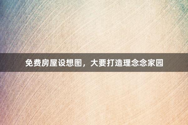 免费房屋设想图,大要打造理念念家园